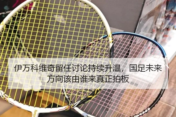伊万科维奇留任讨论持续升温，国足未来方向该由谁来真正拍板（c7c7）